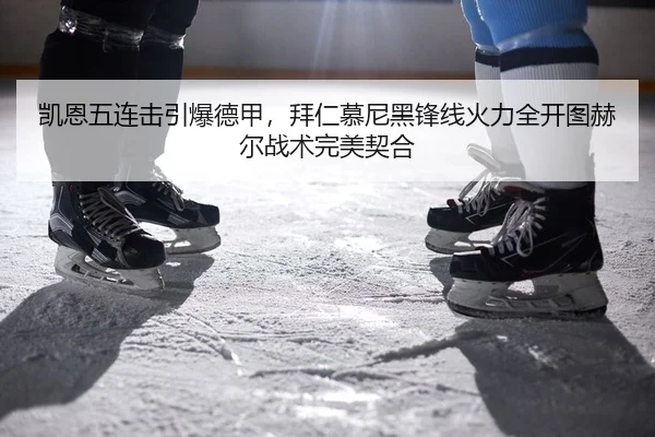 凯恩五连击引爆德甲，拜仁慕尼黑锋线火力全开图赫尔战术完美契合
